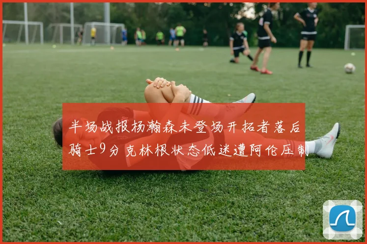 半场战报杨瀚森未登场开拓者落后骑士9分克林根状态低迷遭阿伦压制