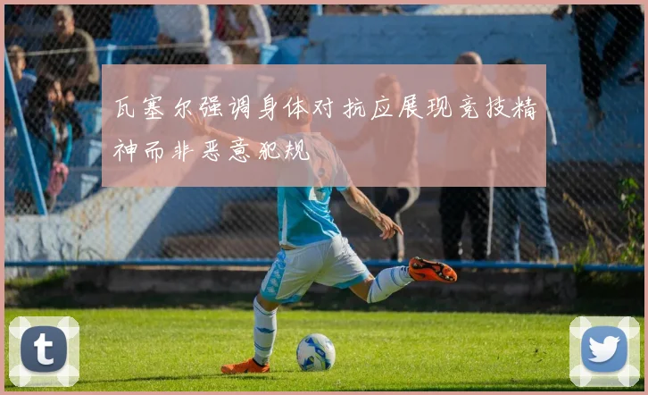 瓦塞尔强调身体对抗应展现竞技精神而非恶意犯规