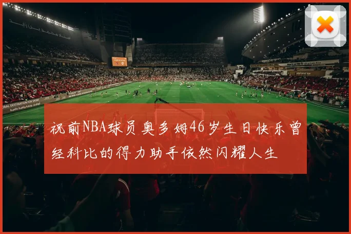 祝前NBA球员奥多姆46岁生日快乐曾经科比的得力助手依然闪耀人生