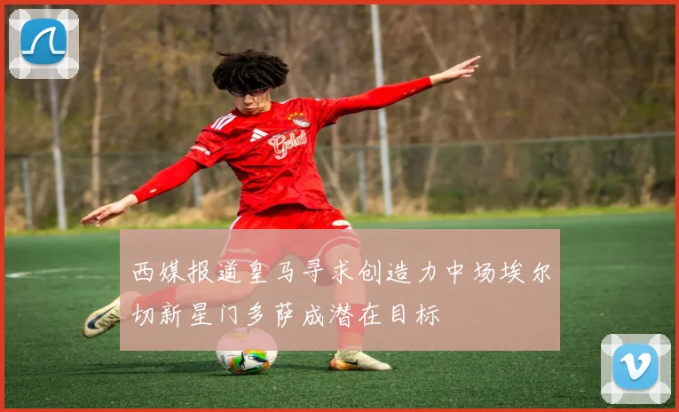 西媒报道皇马寻求创造力中场埃尔切新星门多萨成潜在目标
