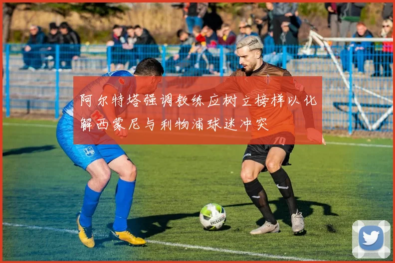 阿尔特塔强调教练应树立榜样以化解西蒙尼与利物浦球迷冲突