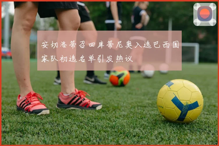 安切洛蒂召回库蒂尼奥入选巴西国家队初选名单引发热议