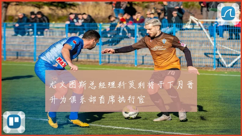 尤文图斯总经理科莫利将于下月晋升为俱乐部首席执行官