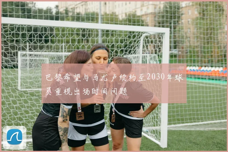 巴黎希望与马尤卢续约至2030年球员重视出场时间问题