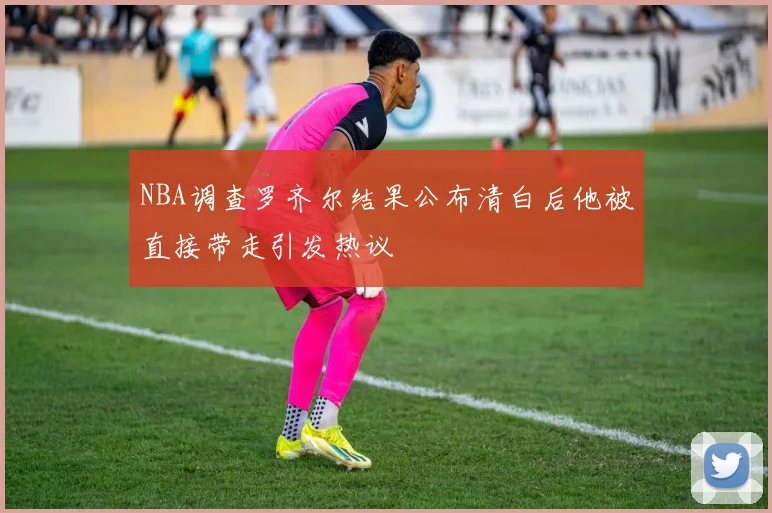 NBA调查罗齐尔结果公布清白后他被直接带走引发热议