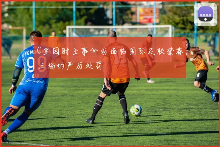 C罗因肘击事件或面临国际足联禁赛三场的严厉处罚