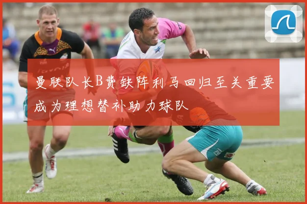 曼联队长B费缺阵利马回归至关重要成为理想替补助力球队