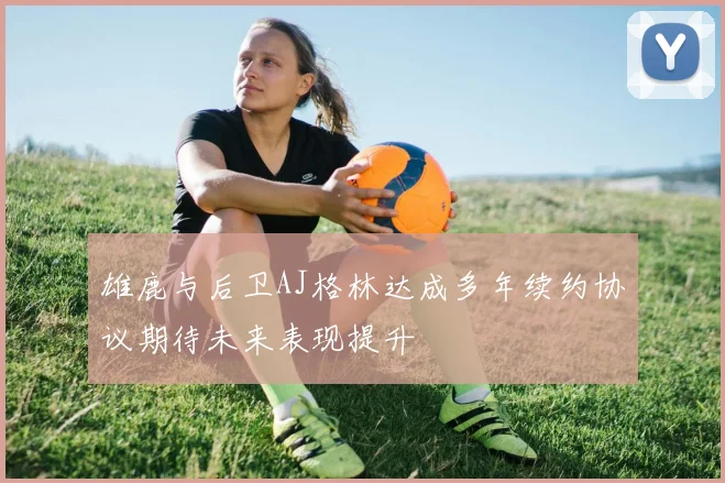 雄鹿与后卫AJ格林达成多年续约协议期待未来表现提升