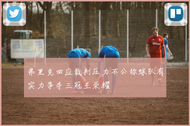 弗里克回应裁判压力不公称球队有实力争夺三冠王荣耀