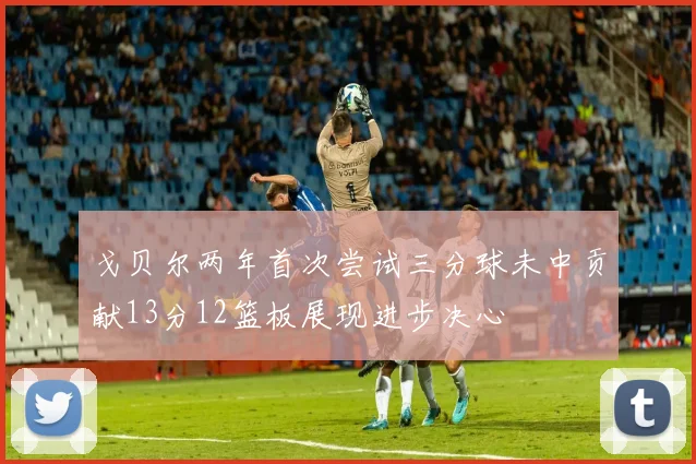 戈贝尔两年首次尝试三分球未中贡献13分12篮板展现进步决心