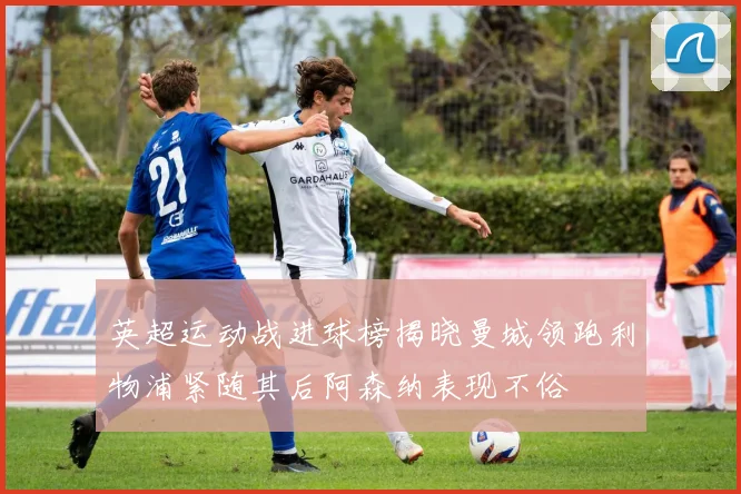 英超运动战进球榜揭晓曼城领跑利物浦紧随其后阿森纳表现不俗