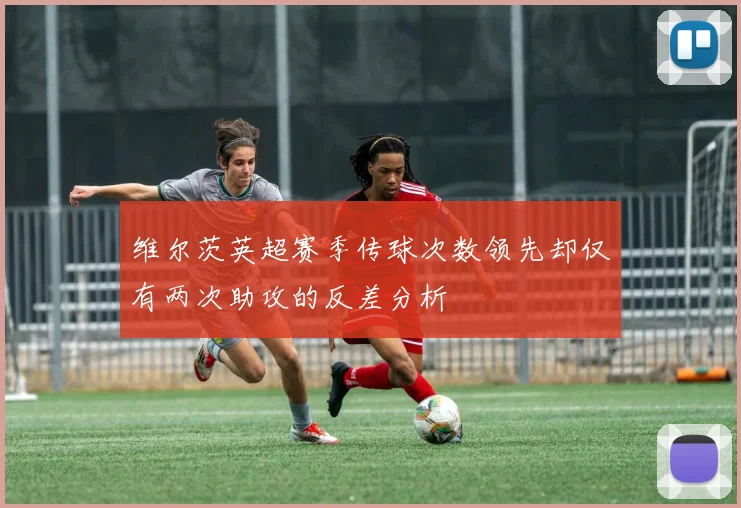 维尔茨英超赛季传球次数领先却仅有两次助攻的反差分析