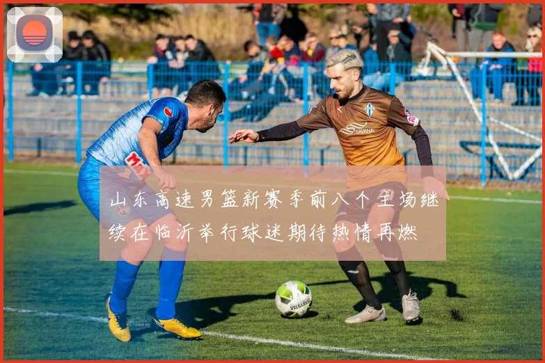 山东高速男篮新赛季前八个主场继续在临沂举行球迷期待热情再燃