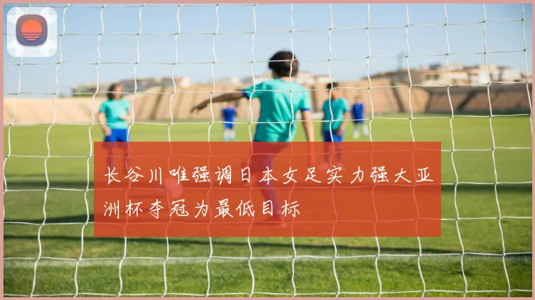 长谷川唯强调日本女足实力强大亚洲杯夺冠为最低目标