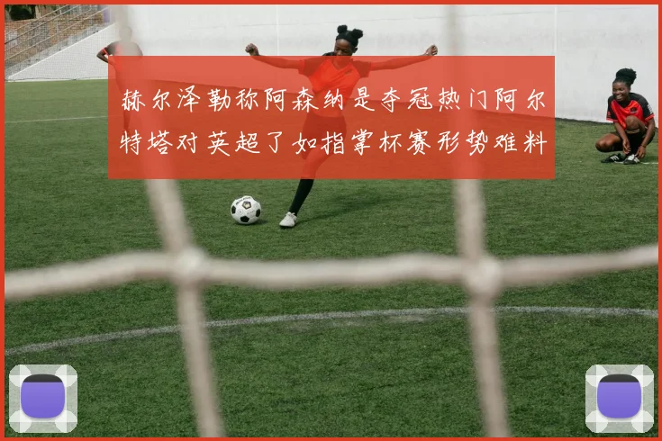 赫尔泽勒称阿森纳是夺冠热门阿尔特塔对英超了如指掌杯赛形势难料